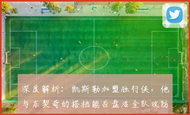 深度解析：凯斯勒加盟独行侠，他与东契奇的搭档能否盘活全队攻防？新赛季阵容展望