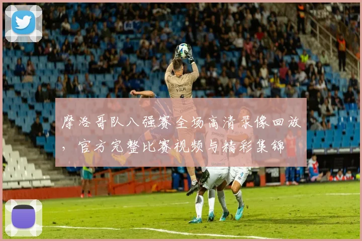 摩洛哥队八强赛全场高清录像回放，官方完整比赛视频与精彩集锦