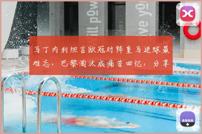 马丁内利坦言欧冠对阵皇马进球最难忘,巴黎淘汰成痛苦回忆,分享职业生涯关键战感悟