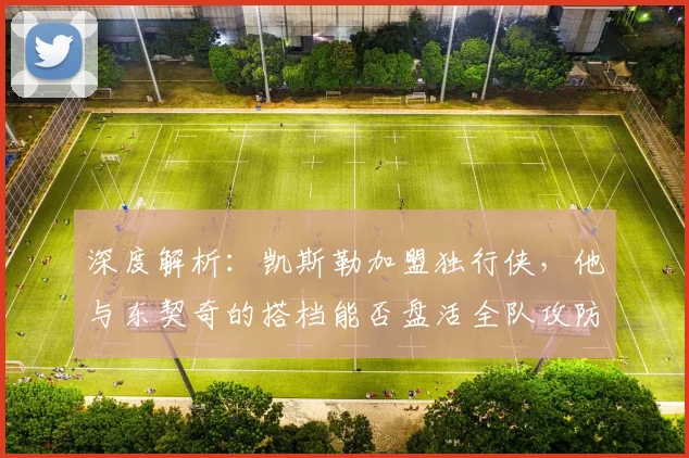 深度解析:凯斯勒加盟独行侠,他与东契奇的搭档能否盘活全队攻防?新赛季阵容展望