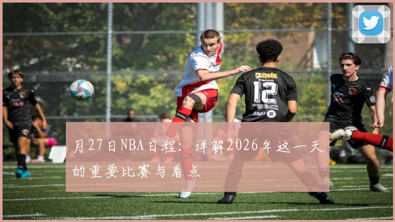 月27日NBA日程：详解2026年这一天的重要比赛与看点