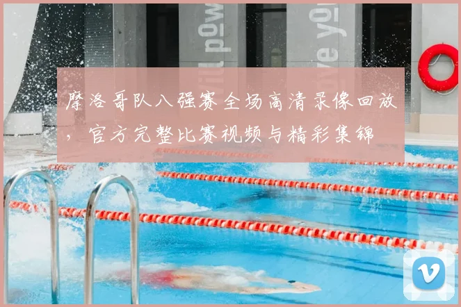 摩洛哥队八强赛全场高清录像回放,官方完整比赛视频与精彩集锦