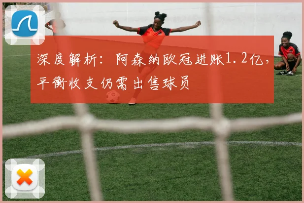 深度解析:阿森纳欧冠进账1.2亿,平衡收支仍需出售球员