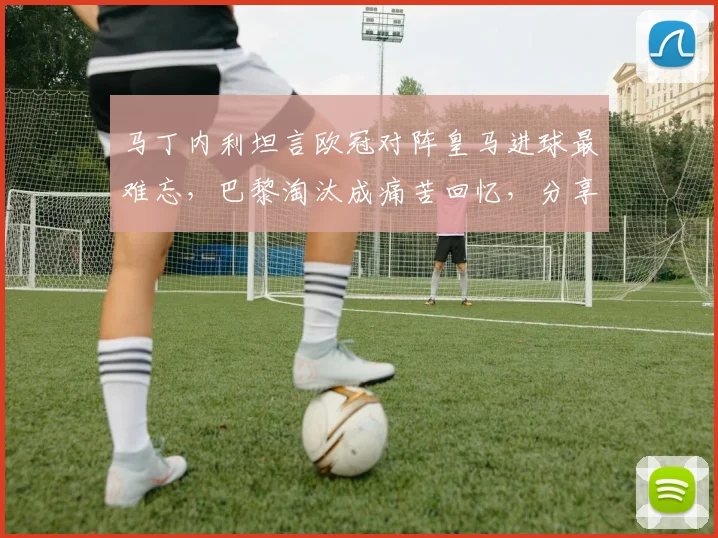 马丁内利坦言欧冠对阵皇马进球最难忘，巴黎淘汰成痛苦回忆，分享职业生涯关键战感悟